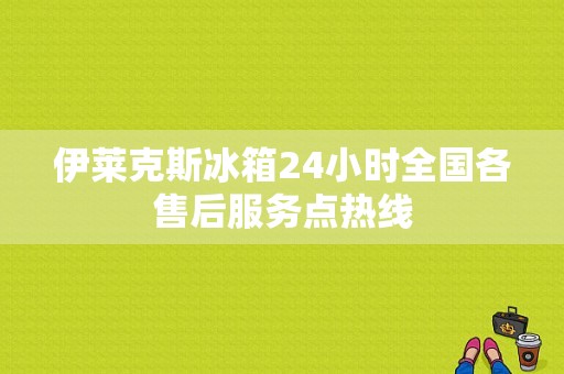 伊莱克斯冰箱24小时全国各售后服务点热线