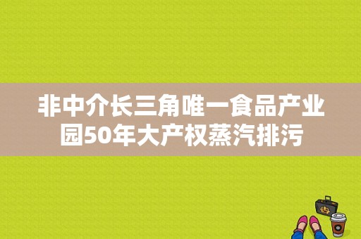非中介长三角唯一食品产业园50年大产权蒸汽排污