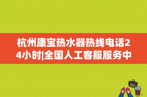 杭州康宝热水器热线电话24小时|全国人工客服服务中心